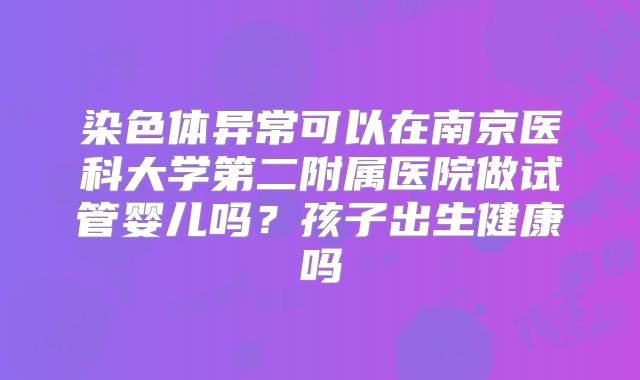 染色体异常可以在南京医科大学第二附属医院做试管婴儿吗？孩子出生健康吗