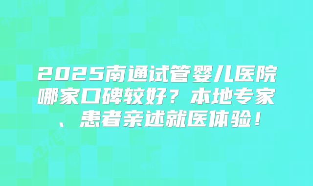 2025南通试管婴儿医院哪家口碑较好？本地专家、患者亲述就医体验！
