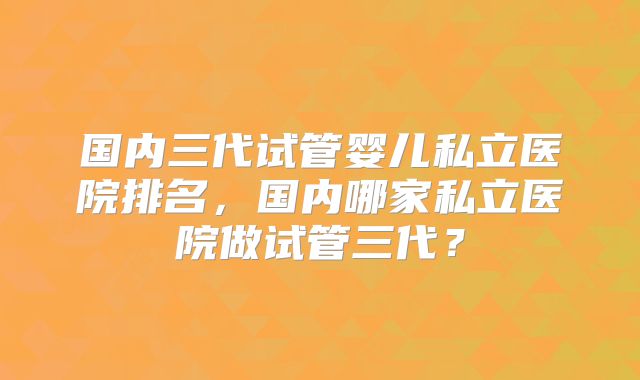 国内三代试管婴儿私立医院排名，国内哪家私立医院做试管三代？