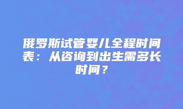 俄罗斯试管婴儿全程时间表：从咨询到出生需多长时间？