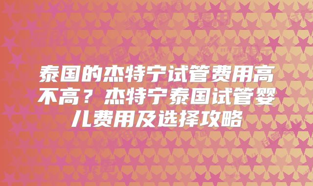 泰国的杰特宁试管费用高不高？杰特宁泰国试管婴儿费用及选择攻略