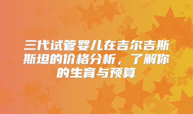 三代试管婴儿在吉尔吉斯斯坦的价格分析，了解你的生育与预算