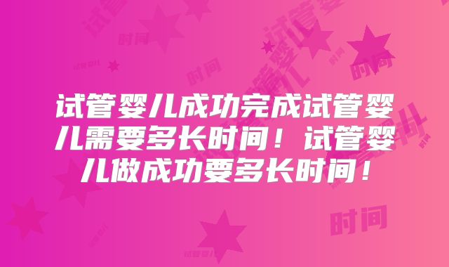 试管婴儿成功完成试管婴儿需要多长时间！试管婴儿做成功要多长时间！