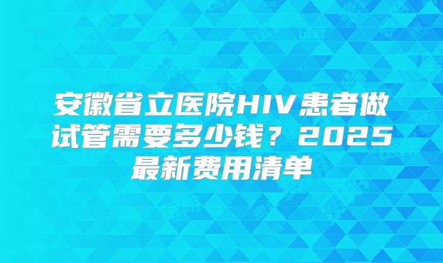 安徽省立医院HIV患者做试管需要多少钱？2025最新费用清单