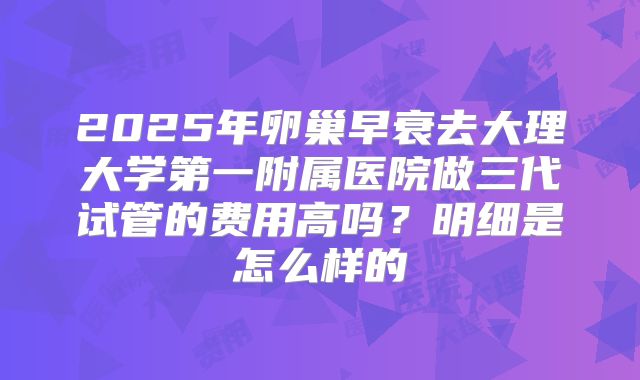 2025年卵巢早衰去大理大学第一附属医院做三代试管的费用高吗？明细是怎么样的