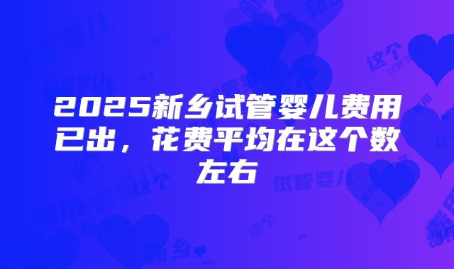 2025新乡试管婴儿费用已出,花费平均在这个数左右