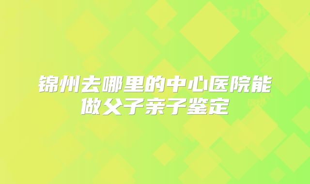 锦州去哪里的中心医院能做父子亲子鉴定