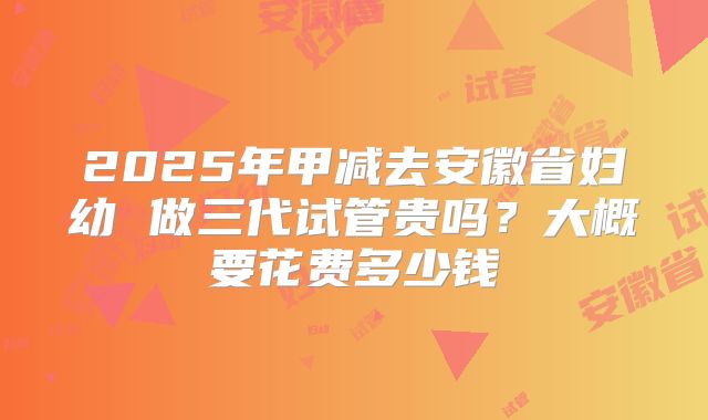 2025年甲减去安徽省妇幼 做三代试管贵吗？大概要花费多少钱