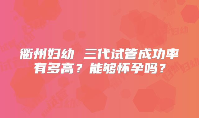 衢州妇幼 三代试管成功率有多高？能够怀孕吗？