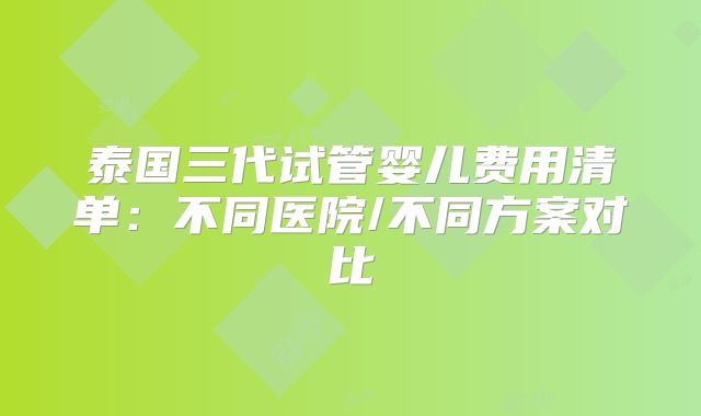 泰国三代试管婴儿费用清单：不同医院/不同方案对比