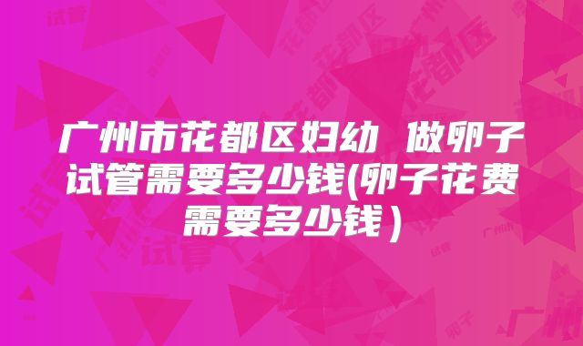 广州市花都区妇幼 做卵子试管需要多少钱(卵子花费需要多少钱）