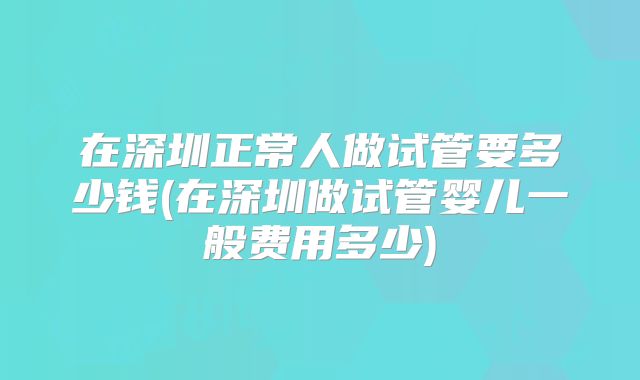 在深圳正常人做试管要多少钱(在深圳做试管婴儿一般费用多少)