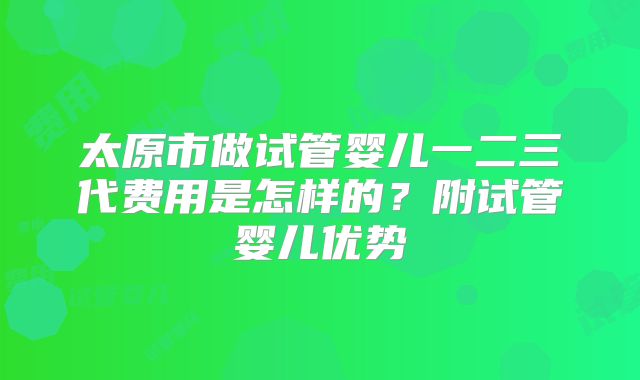 太原市做试管婴儿一二三代费用是怎样的？附试管婴儿优势