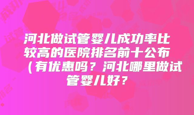 河北做试管婴儿成功率比较高的医院排名前十公布（有优惠吗？河北哪里做试管婴儿好？