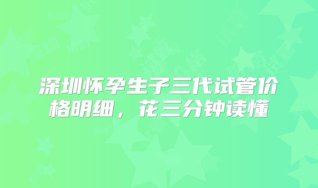 深圳怀孕生子三代试管价格明细，花三分钟读懂
