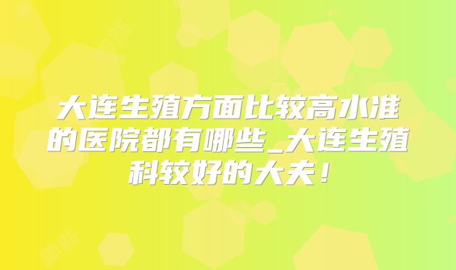 大连生殖方面比较高水准的医院都有哪些_大连生殖科较好的大夫！
