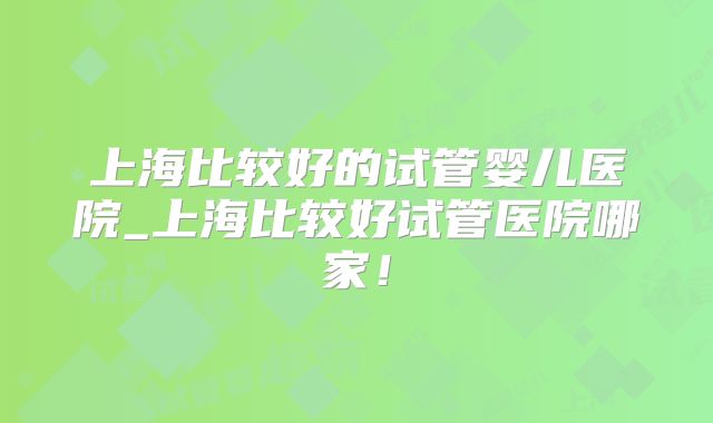 上海比较好的试管婴儿医院_上海比较好试管医院哪家!