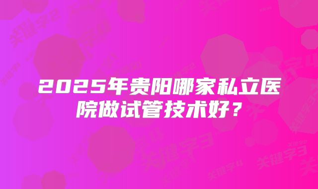 2025年贵阳哪家私立医院做试管技术好？