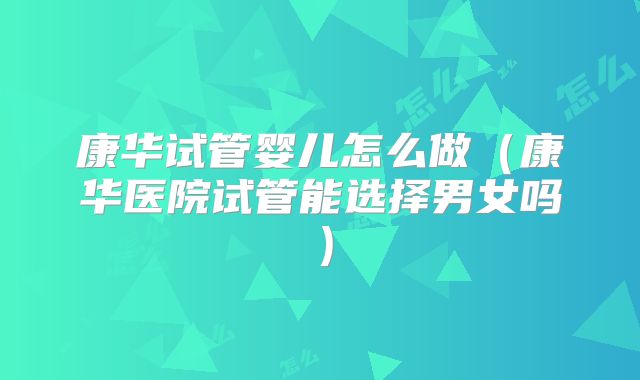 康华试管婴儿怎么做(康华医院试管能选择男女吗)