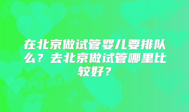 在北京做试管婴儿要排队么?去北京做试管哪里比较好?