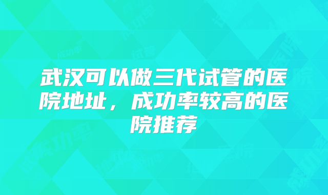 武汉可以做三代试管的医院地址,成功率较高的医院推荐