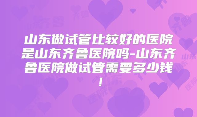 山东做试管比较好的医院是山东齐鲁医院吗-山东齐鲁医院做试管需要多少钱!
