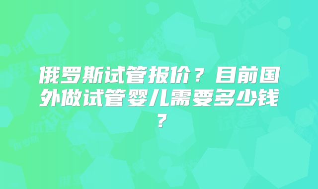 俄罗斯试管报价？目前国外做试管婴儿需要多少钱？