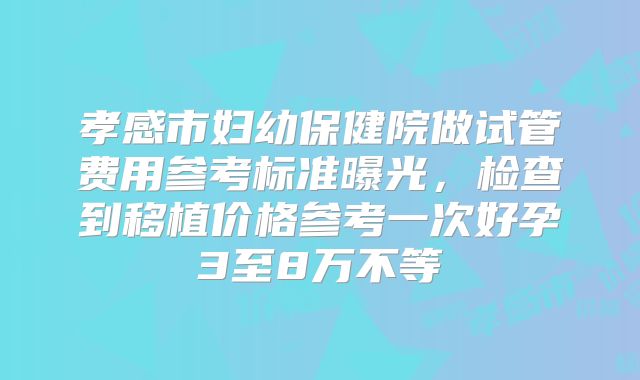 孝感市妇幼保健院做试管费用参考标准曝光，检查到移植价格参考一次好孕3至8万不等
