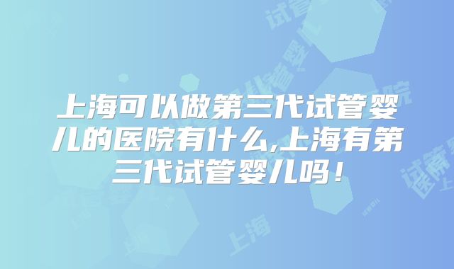 上海可以做第三代试管婴儿的医院有什么,上海有第三代试管婴儿吗！