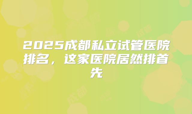 2025成都私立试管医院排名，这家医院居然排首先