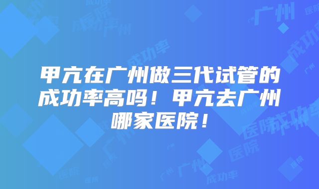甲亢在广州做三代试管的成功率高吗！甲亢去广州哪家医院！