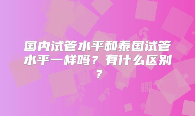 国内试管水平和泰国试管水平一样吗?有什么区别?