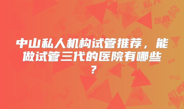 中山私人机构试管推荐，能做试管三代的医院有哪些？