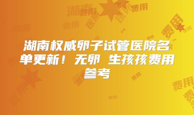 湖南权威卵子试管医院名单更新！无卵�生孩孩费用参考