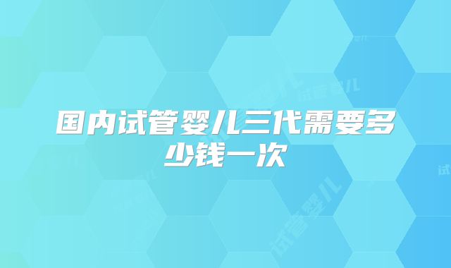 国内试管婴儿三代需要多少钱一次