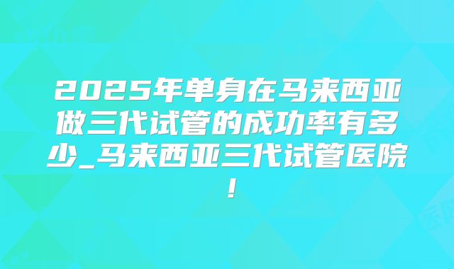 2025年单身在马来西亚做三代试管的成功率有多少_马来西亚三代试管医院！