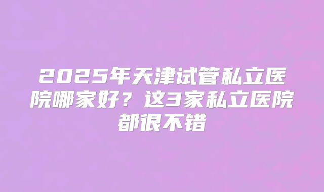 2025年天津试管私立医院哪家好？这3家私立医院都很不错