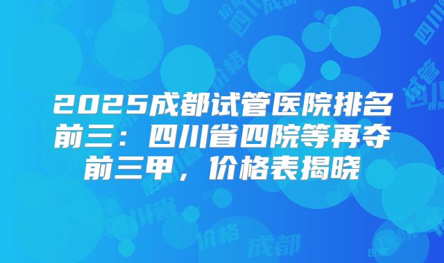 2025成都试管医院排名前三：四川省四院等再夺前三甲，价格表揭晓