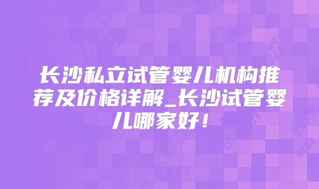 长沙私立试管婴儿机构推荐及价格详解_长沙试管婴儿哪家好！