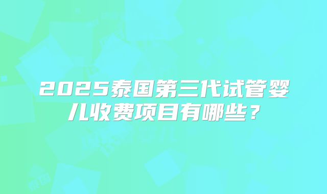 2025泰国第三代试管婴儿收费项目有哪些？