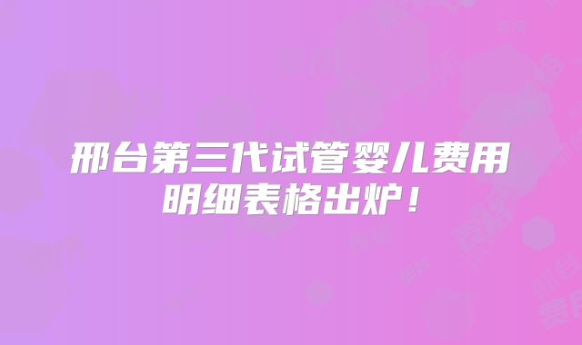 邢台第三代试管婴儿费用明细表格出炉!