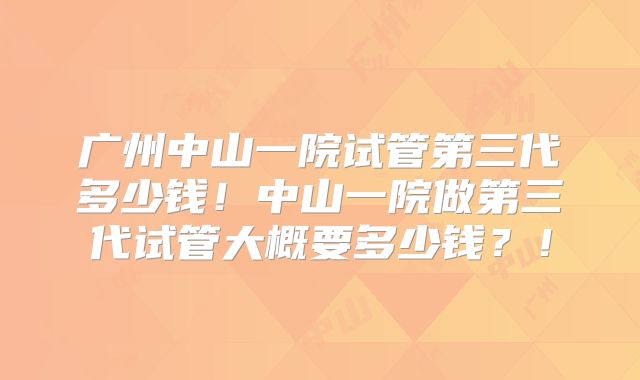 广州中山一院试管第三代多少钱！中山一院做第三代试管大概要多少钱？！
