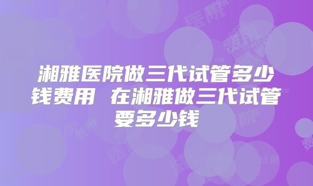 湘雅医院做三代试管多少钱费用 在湘雅做三代试管要多少钱