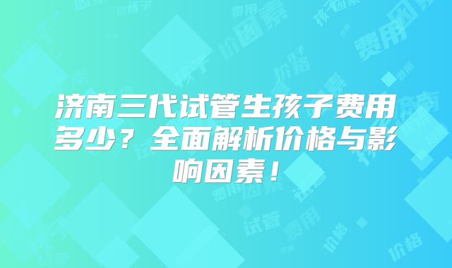济南三代试管生孩子费用多少？全面解析价格与影响因素！