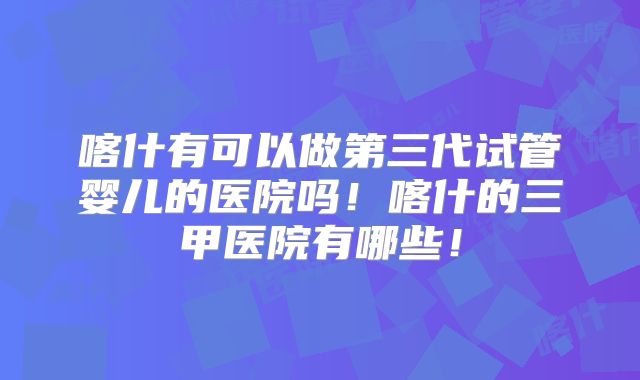 喀什有可以做第三代试管婴儿的医院吗！喀什的三甲医院有哪些！