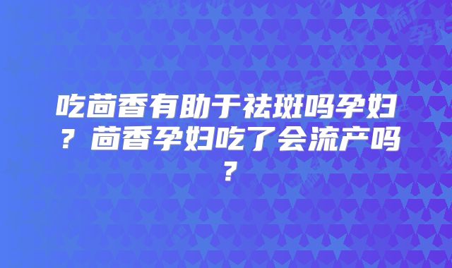 吃茴香有助于祛斑吗孕妇?茴香孕妇吃了会流产吗?
