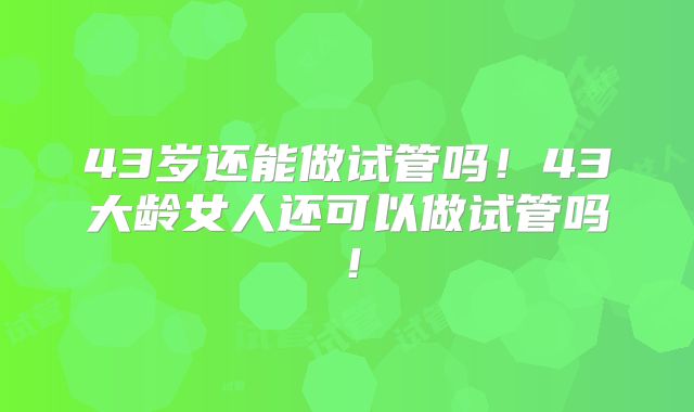 43岁还能做试管吗！43大龄女人还可以做试管吗！