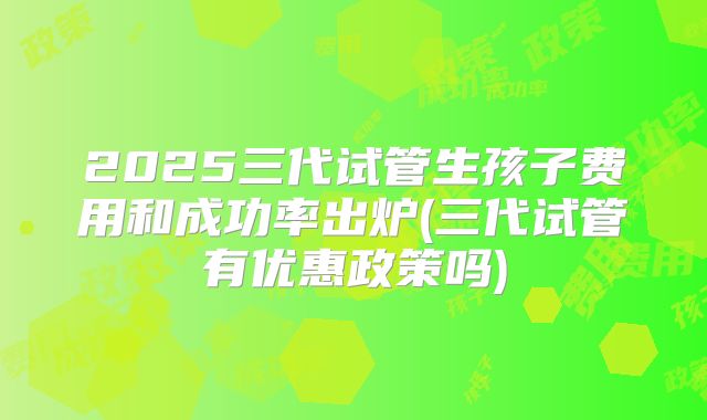 2025三代试管生孩子费用和成功率出炉(三代试管有优惠政策吗)