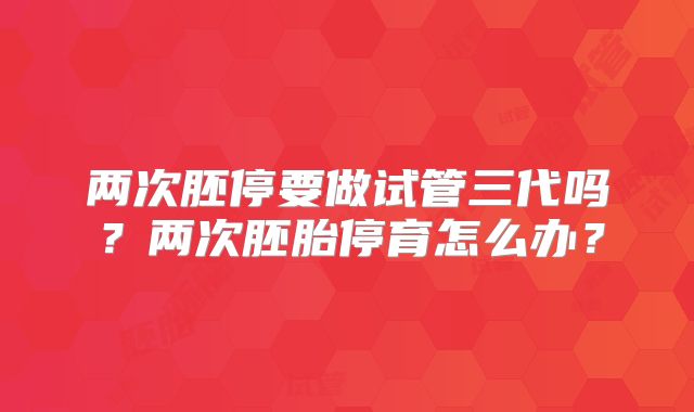 两次胚停要做试管三代吗?两次胚胎停育怎么办?