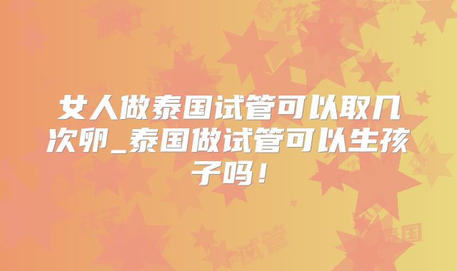 女人做泰国试管可以取几次卵_泰国做试管可以生孩子吗!